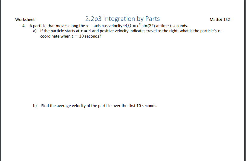 2.2p3 Integration by Parts
Math& 152
Worksheet
4. A particle that moves along the x – axis has velocity v(t) = t² sin(2t) at time t seconds.
a) If the particle starts at x = 4 and positive velocity indicates travel to the right, what is the particle's x –
coordinate when t = 10 seconds?
b) Find the average velocity of the particle over the first 10 seconds.
