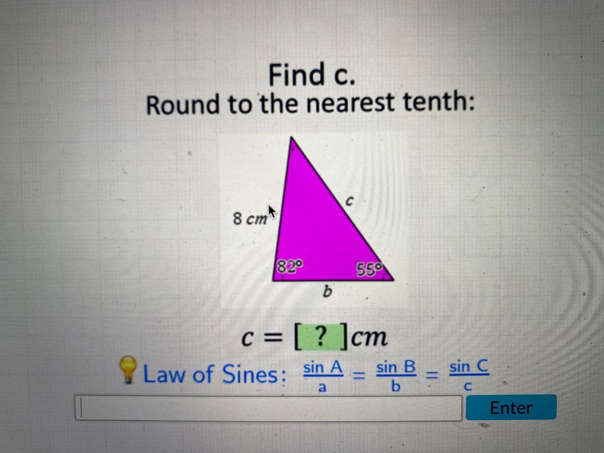 Find c.
Round to the nearest tenth:
8 cm
820
550
c = [ ? ]cm
%3=
Law of Sines: sin A
sin B-
sin C
%3D
%3D
C.
Enter
a.
