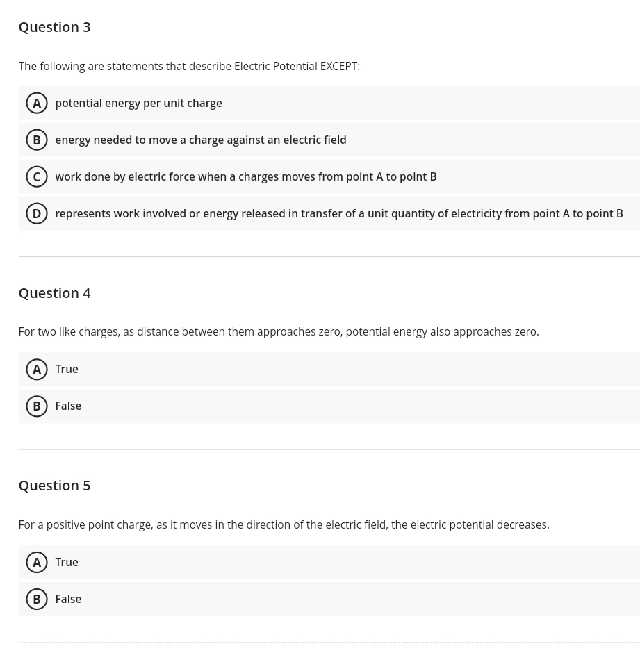 Question 3
The following are statements that describe Electric Potential EXCEPT:
A potential energy per unit charge
B energy needed to move a charge against an electric field
C work done by electric force when a charges moves from point A to point B
D represents work involved or energy released in transfer of a unit quantity of electricity from point A to point B
Question 4
For two like charges, as distance between them approaches zero, potential energy also approaches zero.
(A) True
B False
Question 5
For a positive point charge, as it moves in the direction of the electric field, the electric potential decreases.
A) True
B) False
