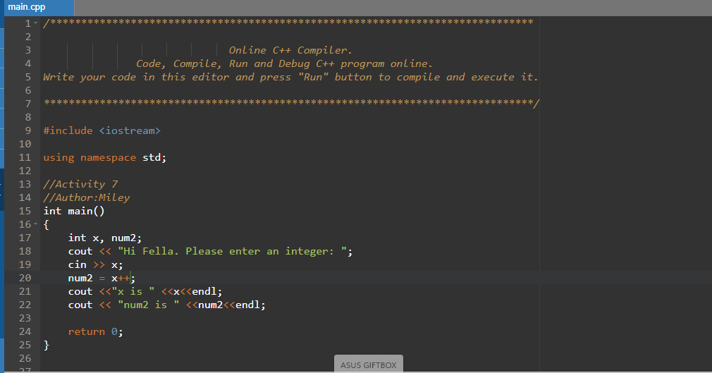 main.cpp
1.
e 长
2
Online C++ Compiler.
Code, Compile, Run and Debug C++ program online.
Write your code in this editor and press "Run" button to compile and execute it.
3
6.
7
/*本
8
#include <iostream>
10
11 using namespace std;
12
13 //Activity 7
14 //Author:Miley
int main()
16- {
15
int x, num2;
cout <« "Hi Fella. Please enter an integer: ";
cin >> x;
17
18
19
20
num2
x++;
cout <«"x is " <<x<<endl;
cout <« "num2 is " <<num2<<endl;
21
22
23
24
return 0;
25 }
26
ASUS GIFTBOX
