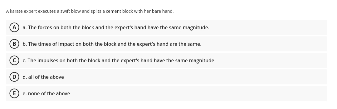 A karate expert executes a swift blow and splits a cement block with her bare hand.
A) a. The forces on both the block and the expert's hand have the same magnitude.
B) b. The times of impact on both the block and the expert's hand are the same.
c. The impulses on both the block and the expert's hand have the same magnitude.
D) d. all of the above
E) e. none of the above
