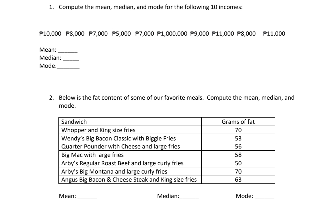 1. Compute the mean, median, and mode for the following 10 incomes:
P10,000 P8,000 P7,000 P5,000 P7,000 P1,000,000 P9,000 P11,000 P8,000 P11,000
Мean:
Median:
Mode:
2. Below is the fat content of some of our favorite meals. Compute the mean, median, and
mode.
Sandwich
Grams of fat
Whopper and King size fries
Wendy's Big Bacon Classic with Biggie Fries
Quarter Pounder with Cheese and large fries
Big Mac with large fries
Arby's Regular Roast Beef and large curly fries
Arby's Big Montana and large curly fries
Angus Big Bacon & Cheese Steak and King size fries
70
53
56
58
50
70
63
Мean:
Median:
Mode:
