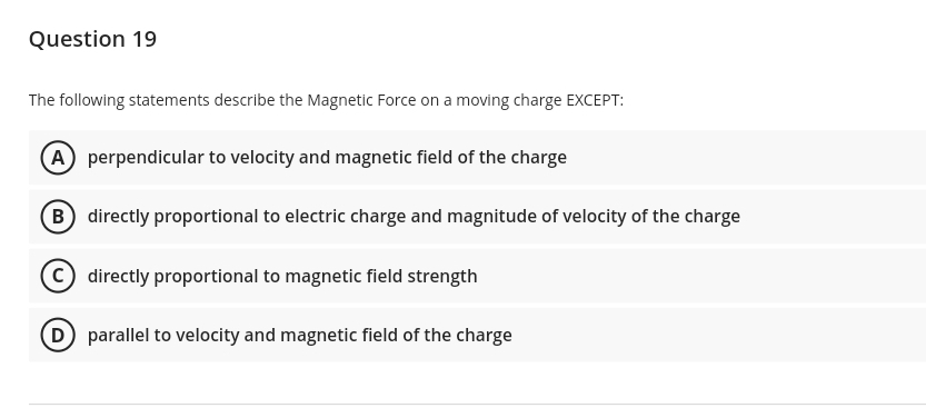 Question 19
The following statements describe the Magnetic Force on a moving charge EXCEPT:
A perpendicular to velocity and magnetic field of the charge
B directly proportional to electric charge and magnitude of velocity of the charge
C directly proportional to magnetic field strength
D parallel to velocity and magnetic field of the charge
