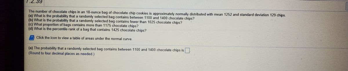 .2.39
The number of chocolate chips in an 18-ounce bag of chocolate chip cookies is approximately normally distributed with mean 1252 and standard deviation 129 chips.
(a) What is the probability that a randomly selected bag contains between 1100 and 1400 chocolate chips?
(b) What is the probability that a randomly selected bag contains fewer than 1025 chocolate chips?
(c) What proportion of bags contains more than 1175 chocolate chips?
(d) What is the percentile rank of a bag that contains 1425 chocolate chips?
Click the icon to view a table of areas under the normal curve.
(a) The probability that a randomly selected bag contains between 1100 and 1400 chocolate chips is
(Round to four decimal places as needed.)
