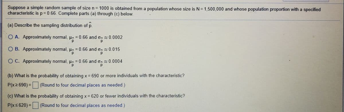 Suppose a simple random sample of size n= 1000 is obtained from a population whose size is N = 1,500,000 and whose population proportion with a specified
characteristic is p= 0.66. Complete parts (a) through (c) below.
(a) Describe the sampling distribution of p.
O A. Approximately normal, Ha = 0.66 and oA 0.0002
O B. Approximately normal, H 0.66 and oA 0.015
%3D
O C. Approximately normal, µ = 0.66 and o 0.0004
%3D
(b) What is the probability of obtaining x = 690 or more individuals with the characteristic?
P(x2 690)= (Round to four decimal places as needed.)
(c) What is the probability of obtaining x= 620 or fewer individuals with the characteristic?
P(xs 620) = (Round to four decimal places as needed.)
%3D
