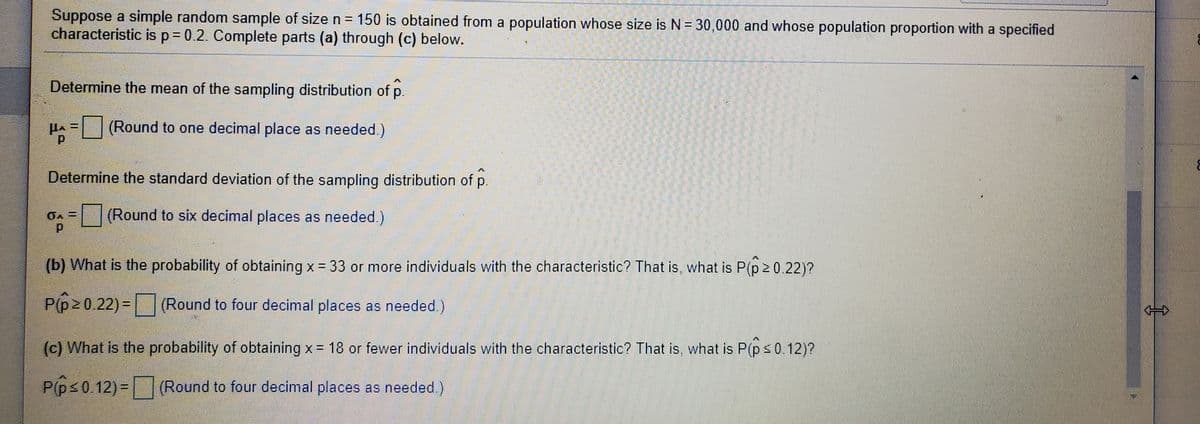 Suppose a simple random sample of size n = 150 is obtained from a population whose size is N = 30,000 and whose population proportion with a specified
characteristic is p = 0.2. Complete parts (a) through (c) below.
%D
Determine the mean of the sampling distribution of p.
(Round to one decimal place as needed.)
Determine the standard deviation of the sampling distribution of p.
.
(Round to six decimal places as needed.)
(b) What is the probability of obtaining x = 33 or more individuals with the characteristic? That is, what is P(p 2 0.22)?
P(p20.22) = | (Round to four decimal places as needed.)
(c) What is the probability of obtaining x = 18 or fewer individuals with the characteristic? That is, what is P(ps0.12)?
P(ps0.12)= (Round to four decimal places as needed.)
