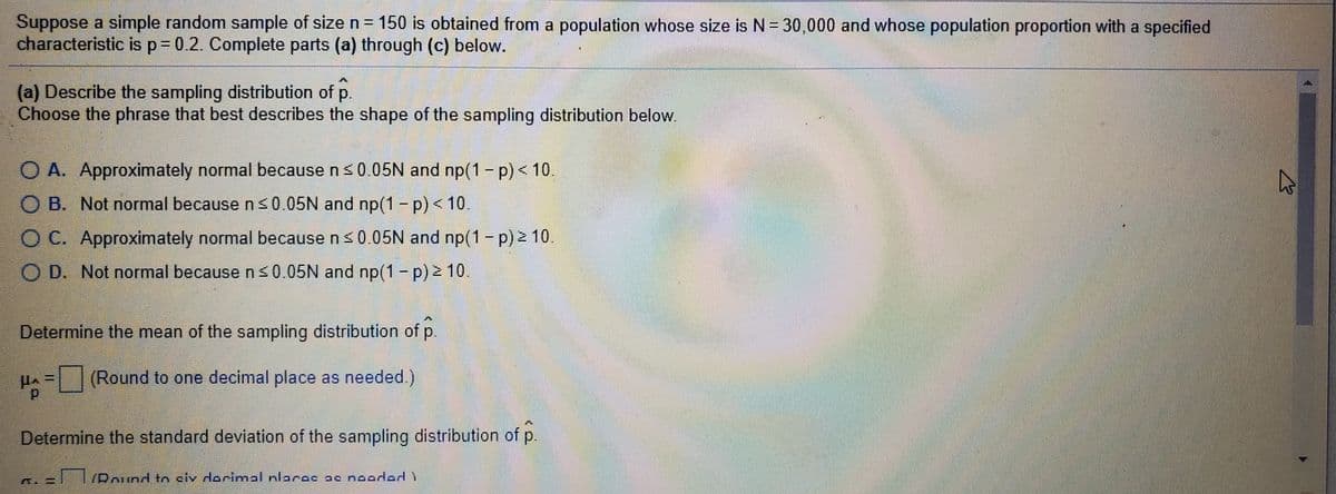Suppose a simple random sample of size n = 150 is obtained from a population whose size is N = 30,000 and whose population proportion with a specified
characteristic is p= 0.2. Complete parts (a) through (c) below.
%3D
(a) Describe the sampling distribution of p.
Choose the phrase that best describes the shape of the sampling distribution below.
O A. Approximately normal because ns0.05N and np(1 - p) < 10.
O B. Not normal because n <0.05N and np(1 - p) < 10.
C.
O C. Approximately normal because n<0.05N and np(1 -p) 2 10.
D. Not normal because ns0.05N and np(1- p) 10.
Determine the mean of the sampling distribution of p.
(Round to one decimal place as needed.)
Determine the standard deviation of the sampling distribution of p.
/Pound to civ dorimal nlarac ac nooded )
