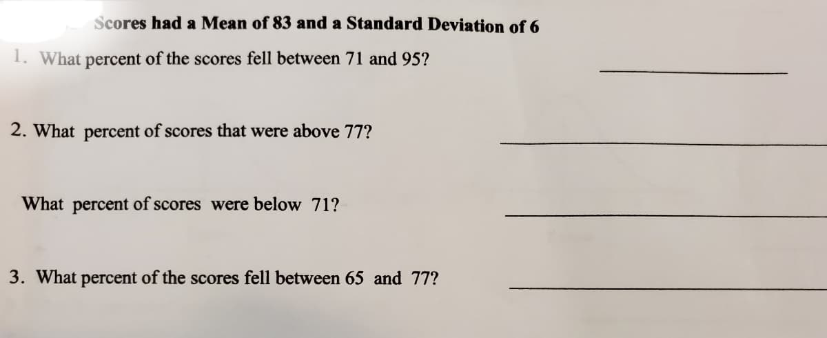 Scores had a Mean of 83 and a Standard Deviation of 6
1. What percent of the scores fell between 71 and 95?
2. What percent of scores that were above 77?
What percent of scores were below 71?
3. What percent of the scores fell between 65 and 77?

