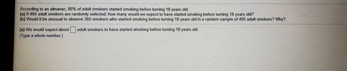 According to an almanac, 80% of adult smokers started smoking before turning 18 years old.
(a) If 400 adult smokers are randomly selected, how many would we expect to have started smoking before turning 18 years old?
(b) Would it be unusual to observe 360 smokers who started smoking before turning 18 years old in a random sample of 400 adult smokers? Why?
(a) We would expect about
adult smokers to have started smoking before turning 18 years old.
(Type a whole number.)
