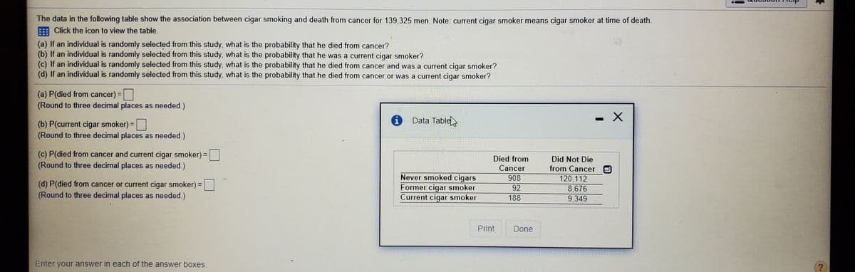 The data in the following table show the association between cigar smoking and death from cancer for 139,325 men. Note: current cigar smoker means cigar smoker at time of death.
Click the icon to view the table.
(a) If an individual is randomly selected from this study, what is the probability that he died from cancer?
(b) If an individual is randomly selected from this study, what is the probability that he was a current cigar smoker?
(c) If an individual is randomly selected from this study, what is the probability that he died from cancer and was a current cigar smoker?
(d) If an individual is randomly selected from this study, what is the probability that he died from cancer or was a current cigar smoker?
(a) P(died from cancer) =|
(Round to three decimal places as needed.)
Data Table
(b) P(current cigar smoker) =
(Round to three decimal places as needed.)
(c) P(died from cancer and current cigar smoker) =
(Round to three decimal places as needed.)
Died from
Did Not Die
Cancer
from Cancer
Never smoked cigars
Former cigar smoker
Current cigar smoker
908
(d) P(died from cancer or current cigar smoker) =
(Round to three decimal places as needed.)
120,112
8,676
9,349
92
188
Print
Done
Enter your answer in each of the answer boxes.
