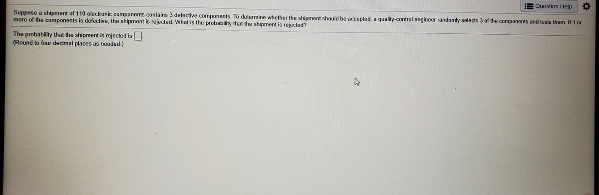 Question Help
Suppose a shipment of 110 electronic components contains 3 defective components. To determine whether the shipment should be accepted, a quality-control engineer randomly selects 3 of the components and tests them. If 1 or
more of the components is defective, the shipment is rejected. What is the probability that the shipment is rejected?
The probability that the shipment is rejected is
(Round to four decimal places as needed.)
