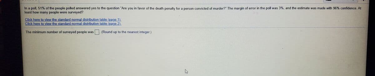 In a poll, 51% of the people polled answered yes to the question "Are you in favor of the death penalty for a person convicted of murder?" The margin of error in the poll was 3%, and the estimate was made with 96% confidence. At
least how many people were surveyed?
Click here to view the standard normal distribution table (page 1).
Click here to view the standard normal distribution table (page 2).
The minimum number of surveyed people was
(Round up to the nearest integer.)
