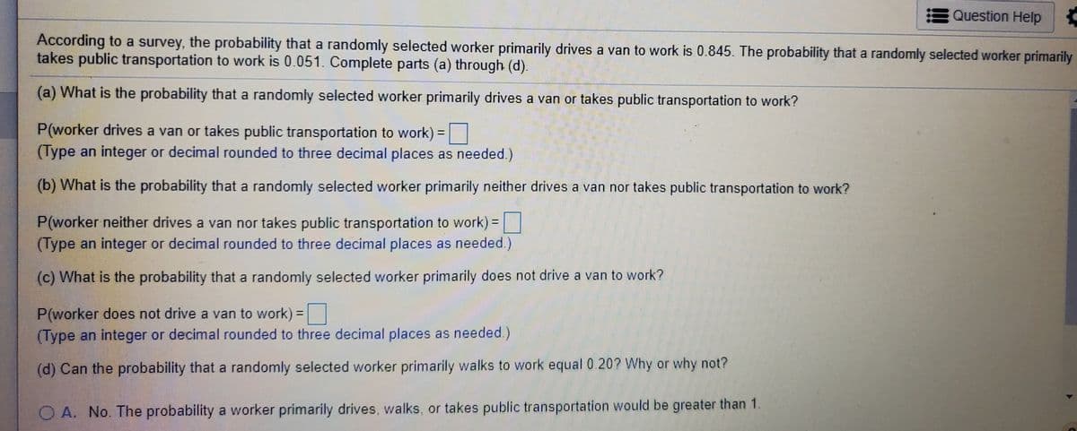 Question Help
According to a survey, the probability that a randomly selected worker primarily drives a van to work is 0.845. The probability that a randomly selected worker primarily
takes public transportation to work is 0.051. Complete parts (a) through (d).
(a) What is the probability that a randomly selected worker primarily drives a van or takes public transportation to work?
P(worker drives a van or takes public transportation to work)
(Type an integer or decimal rounded to three decimal places as needed.)
%3D
(b) What is the probability that a randomly selected worker primarily neither drives a van nor takes public transportation to work?
P(worker neither drives a van nor takes public transportation to work)=|
(Type an integer or decimal rounded to three decimal places as needed.)
(c) What is the probability that a randomly selected worker primarily does not drive a van to work?
P(worker does not drive a van to work)
(Type an integer or decimal rounded to three decimal places as needed.)
%3D
(d) Can the probability that a randomly selected worker primarily walks to work equal 0 207 Why or why not?
O A. No. The probability a worker primarily drives, walks, or takes public transportation would be greater than 1.
