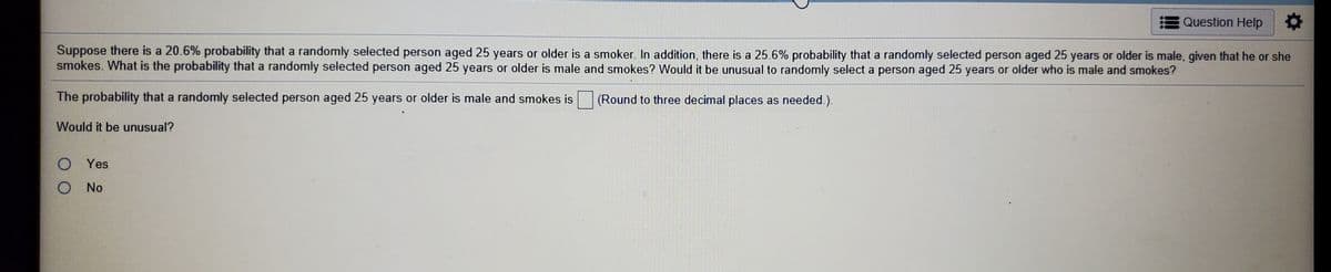Question Help
Suppose there is a 20.6% probability that a randomly selected person aged 25 years or older is a smoker. In addition, there is a 25.6% probability that a randomly selected person aged 25 years or older is male, given that he or she
smokes. What is the probability that a randomly selected person aged 25 years or older is male and smokes? Would it be unusual to randomly select a person aged 25 years or older who is male and smokes?
The probability that a randomly selected person aged 25 years or older is male and smokes is (Round to three decimal places as needed.).
Would it be unusual?
O Yes
O No
