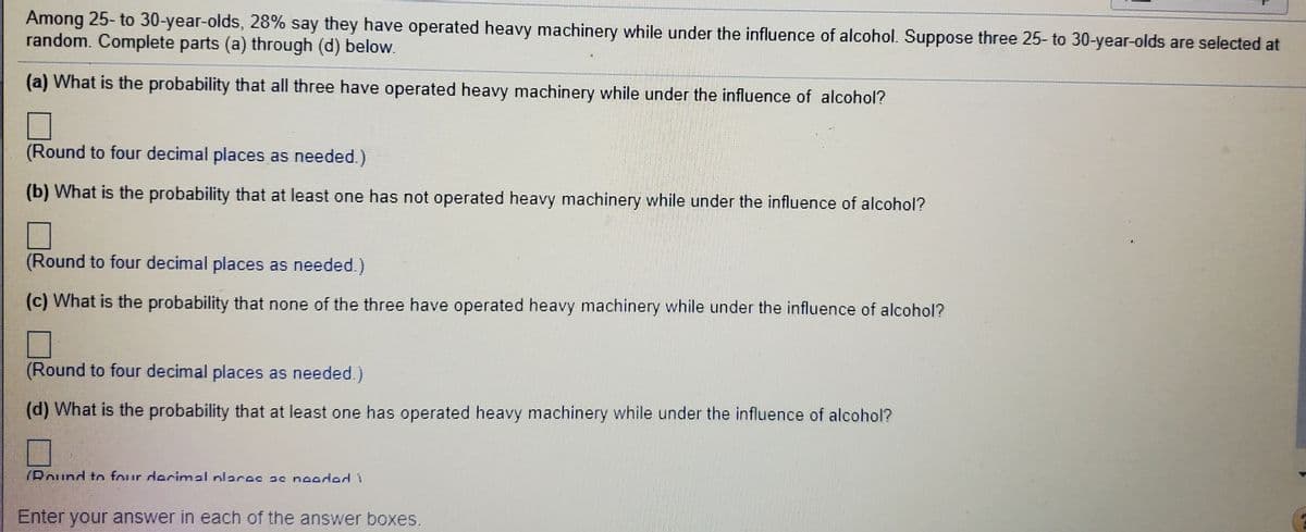 Among 25- to 30-year-olds, 28% say they have operated heavy machinery while under the influence of alcohol. Suppose three 25- to 30-year-olds are selected at
random. Complete parts (a) through (d) below.
(a) What is the probability that all three have operated heavy machinery while under the influence of alcohol?
(Round to four decimal places as needed.)
(b) What is the probability that at least one has not operated heavy machinery while under the influence of alcohol?
(Round to four decimal places as needed.)
(c) What is the probability that none of the three have operated heavy machinery while under the influence of alcohol?
(Round to four decimal places as needed.)
(d) What is the probability that at least one has operated heavy machinery while under the influence of alcohol?
(Round ton four decimal nlaces ac noodod
Enter your answer in each of the answer boxes.
