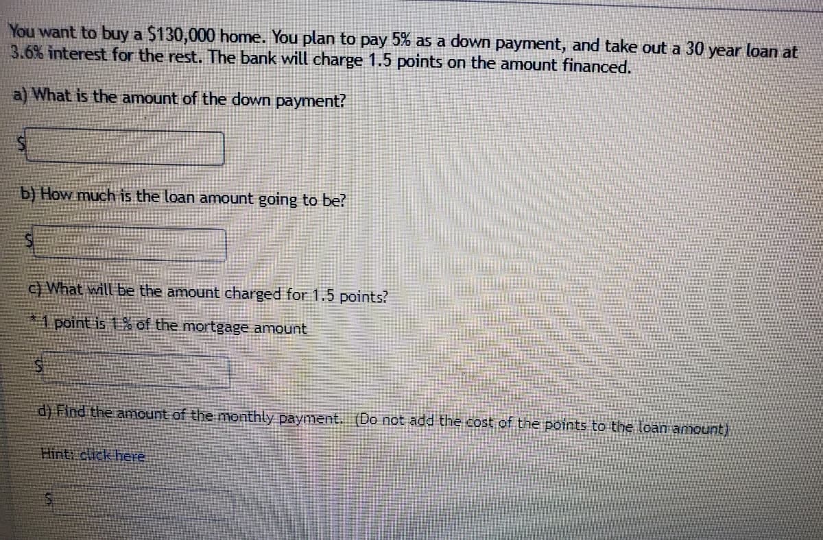 You want to buy a $130,000 home. You plan to pay 5% as a down payment, and take out a 30 year loan at
3.6% interest for the rest. The bank will charge 1.5 points on the amount financed.
a) What is the amount of the down payment?
b) How much is the loan amount going to be?
c) What will be the amount charged for 1.5 points?
*1 point is 1 % of the mortgage amount
d) Find the anmount of the monthly payment. (Do not add the cost of the points to the loan amount)
Hint: click here
