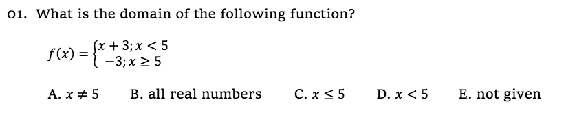 01. What is the domain of the following function?
(x + 3; x < 5
-3; x 2 5
f(x) =
Α. x + 5
B. all real numbers
C. x <5
D. x < 5
E. not given
