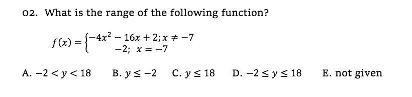 02. What is the range of the following function?
-4x² – 16x + 2; x # -7
f(x) = {
-2; x = -7
А. —2 <у <18
В. у < -2
С. y < 18
D. -2 < y< 18
E. not given
