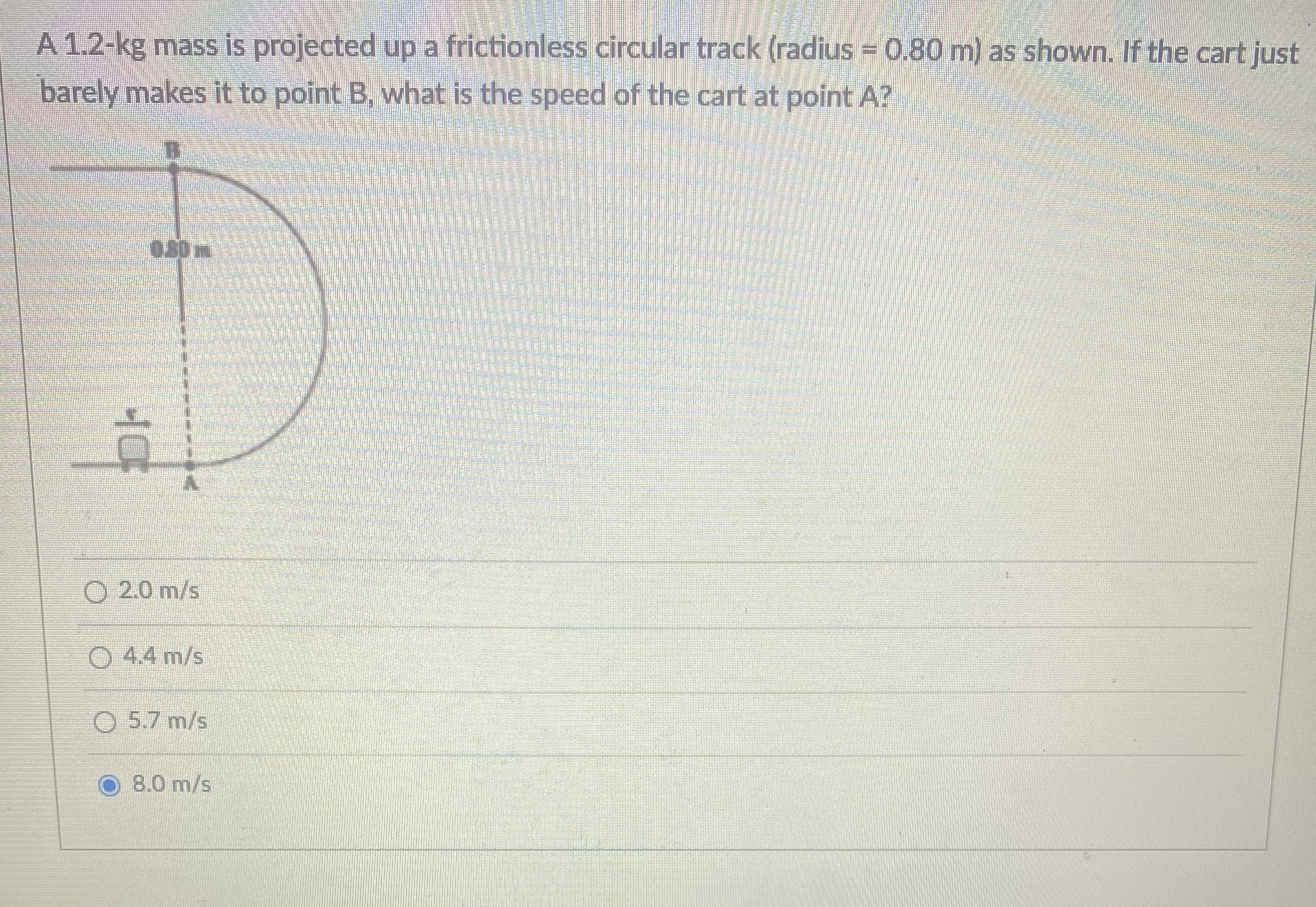 A 1.2-kg mass is projected up a frictionless circular track (radius = 0.80 m) as shown. If the cart just
barely makes it to point B, what is the speed of the cart at point A?
