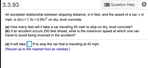 3.3.93
Question Help O
An accepted relationship between stopping distance, d in feet, and the speed of a car, v in
mph, is d(v) = 1.3v + 0.05v? on dry, level concrete.
(a) How many feet will it take a car traveling 45 mph to stop on dry, level concrete?
(b) If an accident occurs 250 feet ahead, what is the maximum speed at which one can
travel to avoid being involved in the accident?
(a) It will take Oft to stop the car that is traveling at 45 mph.
(Round up to the nearest foot as needed.)
