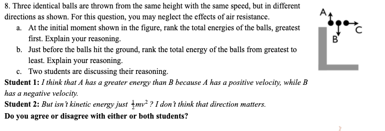 8. Three identical balls are thrown from the same height with the same speed, but in different
directions as shown. For this question, you may neglect the effects of air resistance.
a. At the initial moment shown in the figure, rank the total energies of the balls, greatest
first. Explain your reasoning.
b. Just before the balls hit the ground, rank the total energy of the balls from greatest to
least. Explain your reasoning.
c. Two students are discussing their reasoning.
Student 1: I think that A has a greater energy than B because A has a positive velocity, while B
has a negative velocity.
Student 2: But isn't kinetic energy just įmv² ? I don't think that direction matters.
B'
Do you agree or disagree with either or both students?
