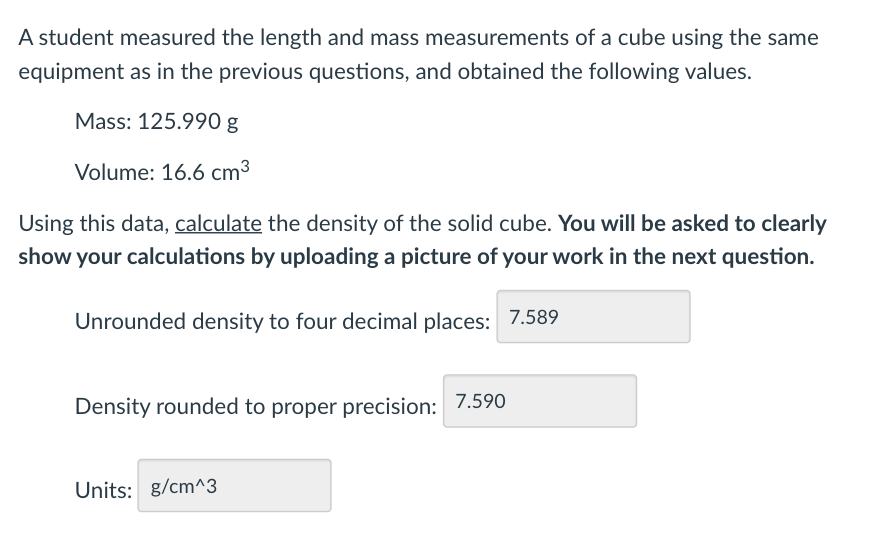 A student measured the length and mass measurements of a cube using the same
equipment as in the previous questions, and obtained the following values.
Mass: 125.990 g
Volume: 16.6 cm³
Using this data, calculate the density of the solid cube. You will be asked to clearly
show your calculations by uploading a picture of your work in the next question.
Unrounded density to four decimal places: 7.589
Density rounded to proper precision: 7.590
Units: g/cm^3
