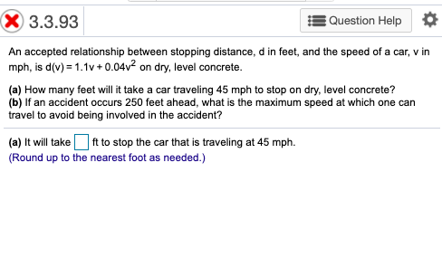 X 3.3.93
Question Help
An accepted relationship between stopping distance, d in feet, and the speed of a car, v in
mph, is d(v) = 1.1v + 0.04v² on dry, level concrete.
(a) How many feet will it take a car traveling 45 mph to stop on dry, level concrete?
(b) If an accident occurs 250 feet ahead, what is the maximum speed at which one can
travel to avoid being involved in the accident?
(a) It will take Oft to stop the car that is traveling at 45 mph.
(Round up to the nearest foot as needed.)
