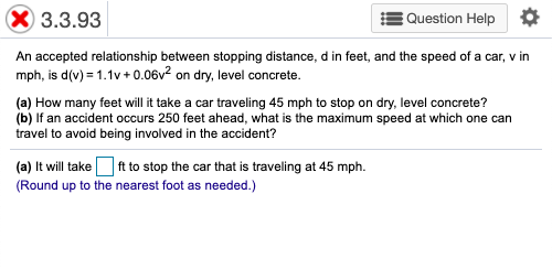 3.3.93
Question Help ¢
An accepted relationship between stopping distance, d in feet, and the speed of a car, v in
mph, is d(v) = 1.1v + 0.06v² on dry, level concrete.
(a) How many feet will it take a car traveling 45 mph to stop on dry, level concrete?
(b) If an accident occurs 250 feet ahead, what is the maximum speed at which one can
travel to avoid being involved in the accident?
(a) It will take O ft to stop the car that is traveling at 45 mph.
(Round up to the nearest foot as needed.)
