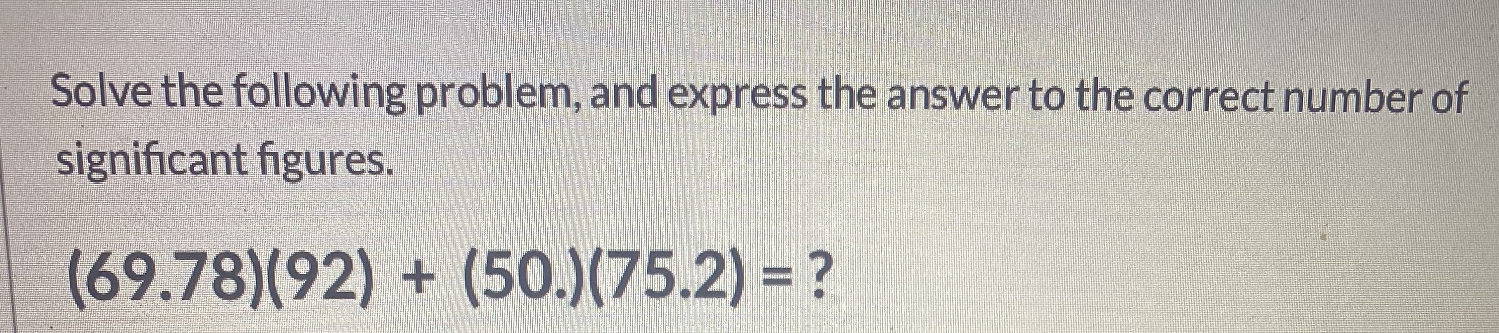 Solve the following problem, and express the answer to the correct number of
significant figures.
(69.78)(92) + (50.)(75.2) = ?
