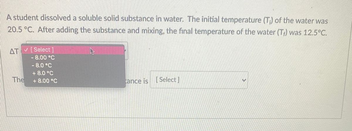 A student dissolved a soluble solid substance in water. The initial temperature (T;) of the water was
20.5 °C. After adding the substance and mixing, the final temperature of the water (T) was 12.5°C.
ATMISelect]
-8.00°C
- 8.0 °C
The
+ 8.0 °C
+ 8.00 °C
tance is Select]
