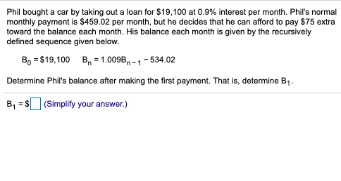 Phil bought a car by taking out a loan for $19,100 at 0.9% interest per month. Phil's normal
monthly payment is $459.02 per month, but he decides that he can afford to pay $75 extra
toward the balance each month. His balance each month is given by the recursively
defined sequence given below.
B, = $19,100 B, =1.009B, - 1 - 534.02
Determine Phil's balance after making the first payment. That is, determine B1.
B, = $ (Simplify your answer.)
