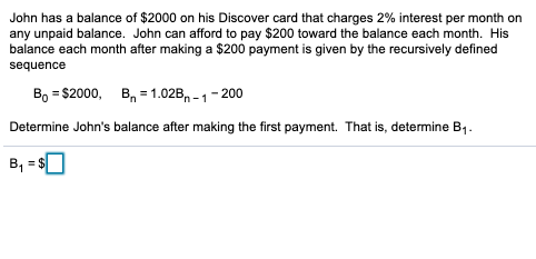 John has a balance of $2000 on his Discover card that charges 2% interest per month on
any unpaid balance. John can afford to pay $200 toward the balance each month. His
balance each month after making a $200 payment is given by the recursively defined
sequence
Во - $200, В, - 1.028, -1 - 200
Determine John's balance after making the first payment. That is, determine B1.
B, = $|
