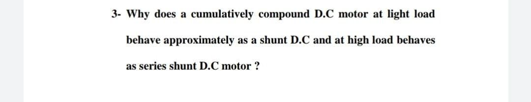 3- Why does a cumulatively compound D.C motor at light load
behave approximately as a shunt D.C and at high load behaves
as series shunt D.C motor ?
