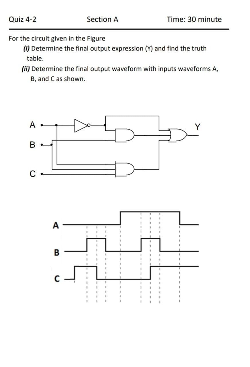 Quiz 4-2
Section A
Time: 30 minute
For the circuit given in the Figure
(i) Determine the final output expression (Y) and find the truth
table.
(ii) Determine the final output waveform with inputs waveforms A,
B, and C as shown.
A
A
В
