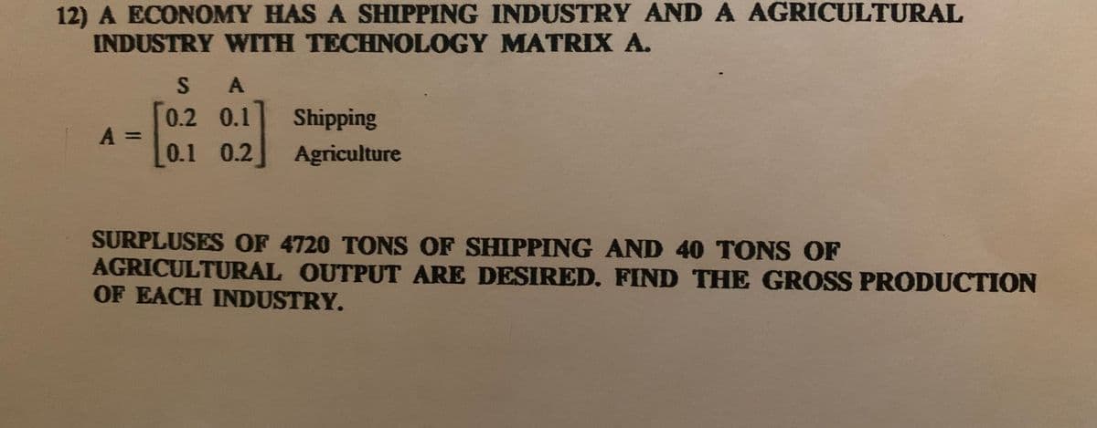 12) A ECONOMY HAS A SHIPPING INDUSTRY ANDA AGRICULTURAL
INDUSTRY WITH TECHNOLOGY MATRIX A.
* A
0.2 0.1
Shipping
A =
0.1 0.2
Agriculture
SURPLUSES OF 4720 TONS OF SHIPPING AND 40 TONS OF
AGRICULTURAL OUTPUT ARE DESIRED. FIND THE GROSS PRODUCTION
OF EACH INDUSTRY.
