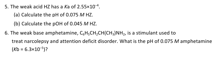 5. The weak acid HZ has a Ka of 2.55x10-4.
(a) Calculate the pH of 0.075 M HZ.
(b) Calculate the pOH of 0.045 M HZ.
6. The weak base amphetamine, C6H5CH₂CH(CH3)NH₂, is a stimulant used to
treat narcolepsy and attention deficit disorder. What is the pH of 0.075 M amphetamine
(Kb = 6.3x10-5)?
