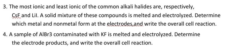 3. The most ionic and least ionic of the common alkali halides are, respectively,
CSF and Lil. A solid mixture of these compounds is melted and electrolyzed. Determine
which metal and nonmetal form at the electrodes, and write the overall cell reaction.
4. A sample of AlBr3 contaminated with KF is melted and electrolyzed. Determine
the electrode products, and write the overall cell reaction.