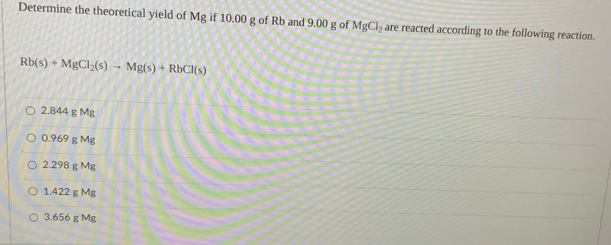Determine the theoretical yield of Mg if 10.00 g of Rb and 9.00 g of MgCl, are reacted according to the following reaction.
Rb(s) + MgCl2(s)
- Mg(s) + RbCI(s)
O 2.844 g Mg
O 0.969 g Mg
O 2.298 g Mg
O 1.422 g Mg
O 3.656 g Mg
