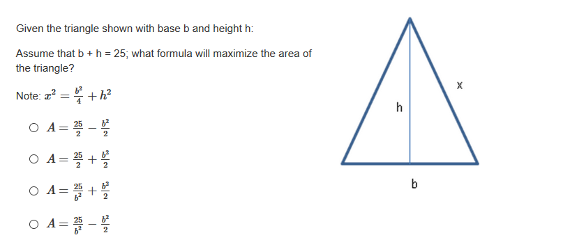 Given the triangle shown with base b and height h:
Assume that b + h = 25; what formula will maximize the area of
the triangle?
Note: 2?
+h?
h
O A= 25
2
O A
0 A= 플+볼
b
O A=D+ 블
O A= 25
