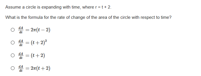 Assume a circle is expanding with time, where r = t + 2.
What is the formula for the rate of change of the area of the circle with respect to time?
dA
= 2m(t – 2)
dt
dA
= (t+2)²
dt
O 4 = (t+2)
dA
쓸%3 2m(t + 2)
dA
