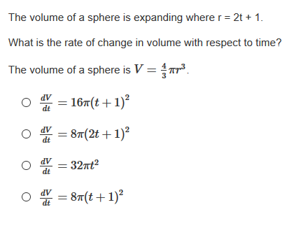 The volume of a sphere is expanding where r= 2t + 1.
What is the rate of change in volume with respect to time?
The volume of a sphere is V = r3.
* = 167(t +1)?
AP
dt
87(2t + 1)?
* = 32nt?
AP
dt
87(t+1)²
