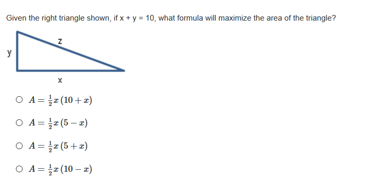 Given the right triangle shown, if x + y = 10, what formula will maximize the area of the triangle?
y
O A=r (10+)
O A= r (5 – x)
O A= r (5+x)
O A= ¤ (10 – 2)
