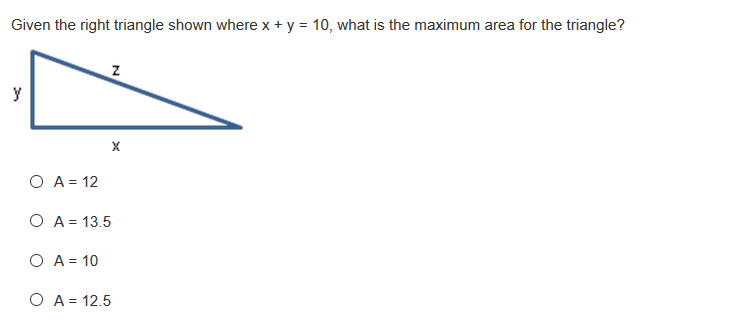 Given the right triangle shown where x + y = 10, what is the maximum area for the triangle?
y
O A = 12
O A = 13.5
O A = 10
O A = 12.5
