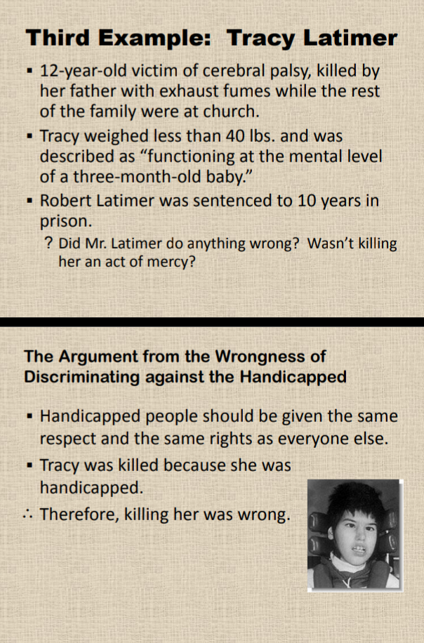 Third Example: Tracy Latimer
12-year-old victim of cerebral palsy, killed by
her father with exhaust fumes while the rest
of the family were at church.
Tracy weighed less than 40 Ibs. and was
described as "functioning at the mental level
of a three-month-old baby."
Robert Latimer was sentenced to 10 years in
prison.
? Did Mr. Latimer do anything wrong? Wasn't killing
her an act of mercy?
The Argument from the Wrongness of
Discriminating against the Handicapped
Handicapped people should be given the same
respect and the same rights as everyone else.
Tracy was killed because she was
handicapped.
.. Therefore, killing her was wrong.
