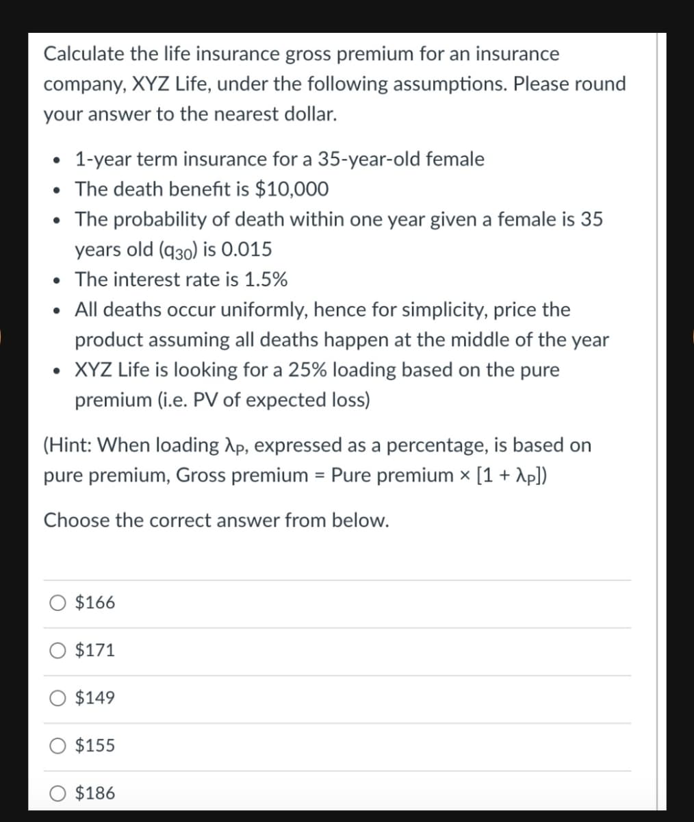 Calculate the life insurance gross premium for an insurance
company, XYZ Life, under the following assumptions. Please round
your answer to the nearest dollar.
1-year term insurance for a 35-year-old female
• The death benefit is $10,00O
• The probability of death within one year given a female is 35
years old (q30) is 0.015
The interest rate is 1.5%
• All deaths occur uniformly, hence for simplicity, price the
product assuming all deaths happen at the middle of the year
• XYZ Life is looking for a 25% loading based on the pure
premium (i.e. PV of expected loss)
(Hint: When loading Ap, expressed as a percentage, is based on
pure premium, Gross premium = Pure premium × [1 + Ap])
Choose the correct answer from below.
$166
$171
$149
$155
O $186
