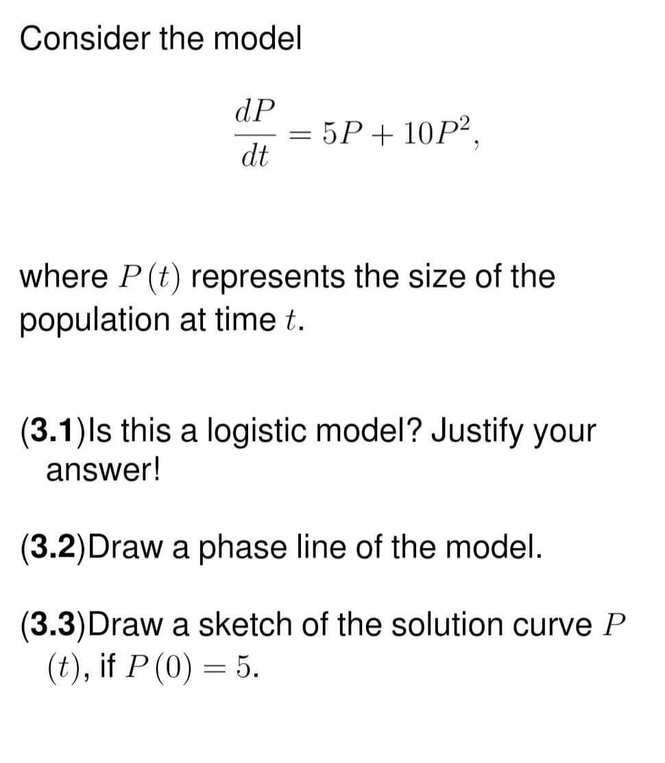 Consider the model
dP
dt
=
5P+ 10P²,
where P (t) represents the size of the
population at time t.
(3.1) Is this a logistic model? Justify your
answer!
(3.2) Draw a phase line of the model.
(3.3) Draw a sketch of the solution curve P
(t), if P (0) = 5.
