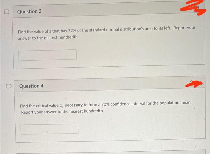 Question 3
Find the value of z that has 72% of the standard normal distribution's area to its left. Report your
answer to the nearest hundredth.
Question 4
Find the critical value ze necessary to form a 70% confidence interval for the population mean.
Report your answer to the nearest hundredth