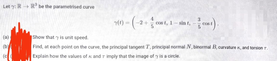 Let y: RR³ be the parametrised curve
4
r(t) = (-2 + 1/ co
cos t, 1
sin t,
cos t
(a)
Show that y is unit speed.
(b)
Find, at each point on the curve, the principal tangent T, principal normal N, binormal B, curvature, and torsion T.
Explain how the values of and 7 imply that the image of y is a circle.
(c(
35