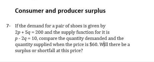 Consumer and producer surplus
7- If the demand for a pair of shoes is given by
2p + 5q = 200 and the supply function for it is
p - 2q = 10, compare the quantity demanded and the
quantity supplied when the price is $60. Will there be a
surplus or shortfall at this price?