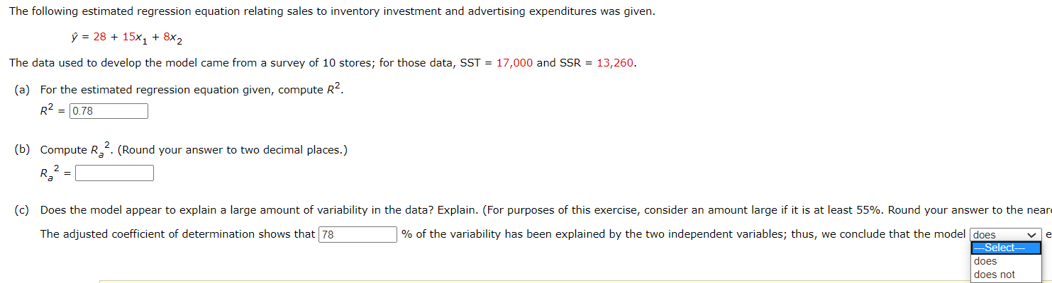 The following estimated regression equation relating sales to inventory investment and advertising expenditures was given.
ý = 28 + 15x, + 8x2
The data used to develop the model came from a survey of 10 stores; for those data, SST = 17,000 and SSR = 13,260.
(a) For the estimated regression equation given, compute R2.
R2 = 0.78
2
(b) Compute R. (Round your answer to two decimal places.)
(c) Does the model appear to explain a large amount of variability in the data? Explain. (For purposes of this exercise, consider an amount large if it is at least 55%. Round your answer to the near
The adjusted coefficient of determination shows that 78
% of the variability has been explained by the two independent variables; thus, we conclude that the model does
Select-
does
